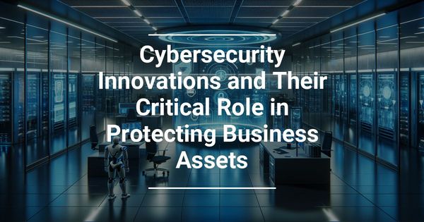 Cybersecurity Innovations and Their Critical Role in Protecting Business Assets